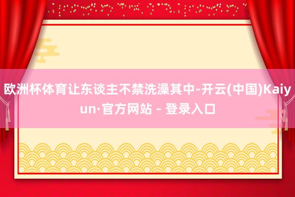 欧洲杯体育让东谈主不禁洗澡其中-开云(中国)Kaiyun·官方网站 - 登录入口