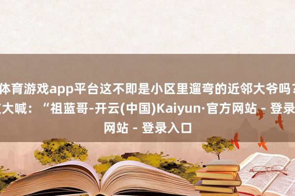 体育游戏app平台这不即是小区里遛弯的近邻大爷吗？网友大喊：“祖蓝哥-开云(中国)Kaiyun·官方网站 - 登录入口