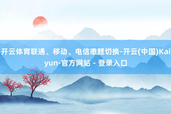开云体育联通、移动、电信璷黫切换-开云(中国)Kaiyun·官方网站 - 登录入口