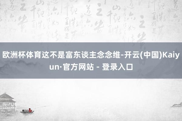 欧洲杯体育这不是富东谈主念念维-开云(中国)Kaiyun·官方网站 - 登录入口