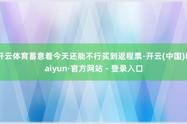 开云体育蓄意着今天还能不行买到返程票-开云(中国)Kaiyun·官方网站 - 登录入口