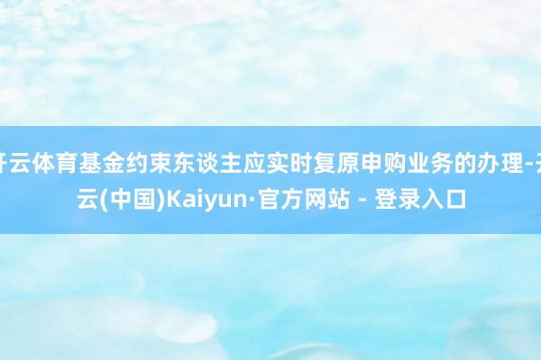 开云体育基金约束东谈主应实时复原申购业务的办理-开云(中国)Kaiyun·官方网站 - 登录入口