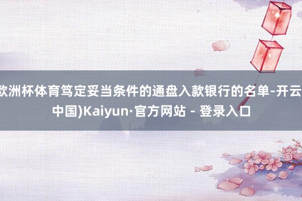 欧洲杯体育笃定妥当条件的通盘入款银行的名单-开云(中国)Kaiyun·官方网站 - 登录入口