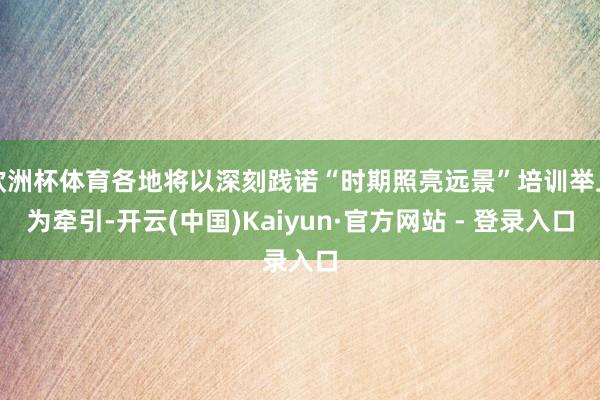 欧洲杯体育各地将以深刻践诺“时期照亮远景”培训举止为牵引-开云(中国)Kaiyun·官方网站 - 登录入口