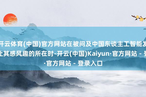 开云体育(中国)官方网站在被问及中国东谈主工智能发展中最让其感风趣的所在时-开云(中国)Kaiyun·官方网站 - 登录入口