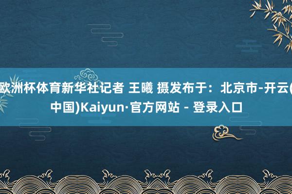 欧洲杯体育新华社记者 王曦 摄发布于：北京市-开云(中国)Kaiyun·官方网站 - 登录入口