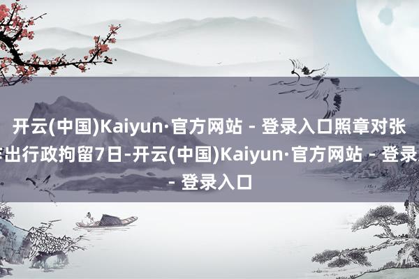 开云(中国)Kaiyun·官方网站 - 登录入口照章对张某作出行政拘留7日-开云(中国)Kaiyun·官方网站 - 登录入口