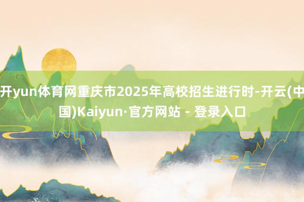 开yun体育网重庆市2025年高校招生进行时-开云(中国)Kaiyun·官方网站 - 登录入口
