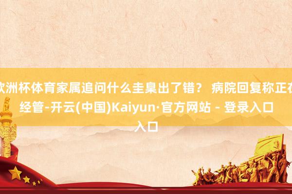 欧洲杯体育家属追问什么圭臬出了错？ 病院回复称正在经管-开云(中国)Kaiyun·官方网站 - 登录入口