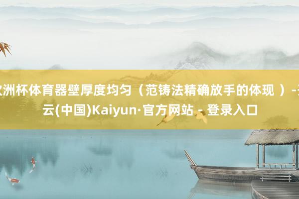 欧洲杯体育器壁厚度均匀（范铸法精确放手的体现 ）-开云(中国)Kaiyun·官方网站 - 登录入口
