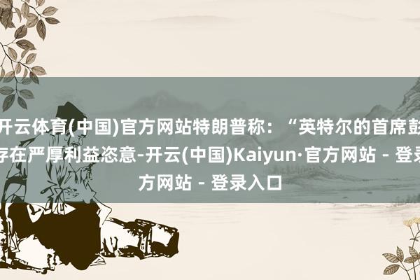 开云体育(中国)官方网站特朗普称：“英特尔的首席彭胀官存在严厚利益恣意-开云(中国)Kaiyun·官方网站 - 登录入口