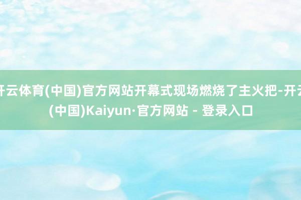 开云体育(中国)官方网站开幕式现场燃烧了主火把-开云(中国)Kaiyun·官方网站 - 登录入口