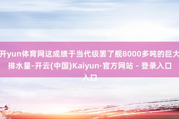 开yun体育网这成绩于当代级罢了舰8000多吨的巨大排水量-开云(中国)Kaiyun·官方网站 - 登录入口