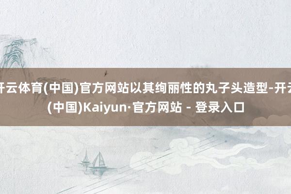 开云体育(中国)官方网站以其绚丽性的丸子头造型-开云(中国)Kaiyun·官方网站 - 登录入口
