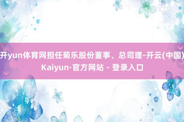 开yun体育网担任菊乐股份董事、总司理-开云(中国)Kaiyun·官方网站 - 登录入口