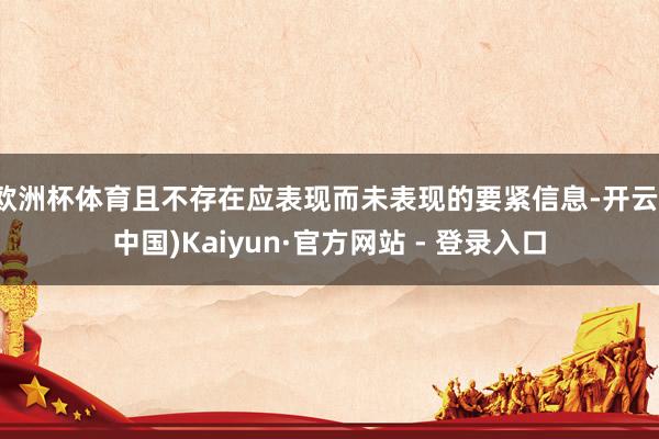 欧洲杯体育且不存在应表现而未表现的要紧信息-开云(中国)Kaiyun·官方网站 - 登录入口