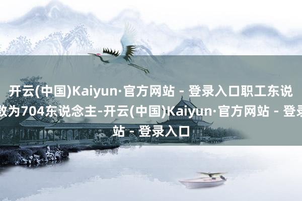 开云(中国)Kaiyun·官方网站 - 登录入口职工东说念主数为704东说念主-开云(中国)Kaiyun·官方网站 - 登录入口