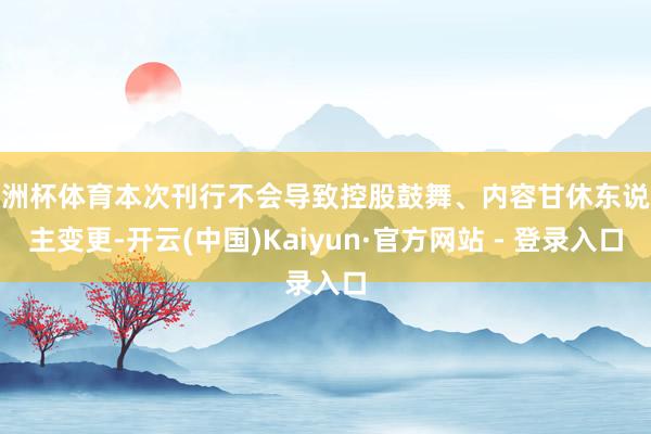 欧洲杯体育本次刊行不会导致控股鼓舞、内容甘休东说念主变更-开云(中国)Kaiyun·官方网站 - 登录入口
