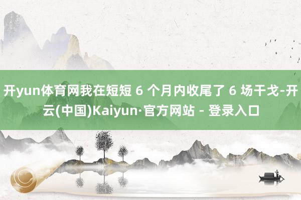 开yun体育网我在短短 6 个月内收尾了 6 场干戈-开云(中国)Kaiyun·官方网站 - 登录入口