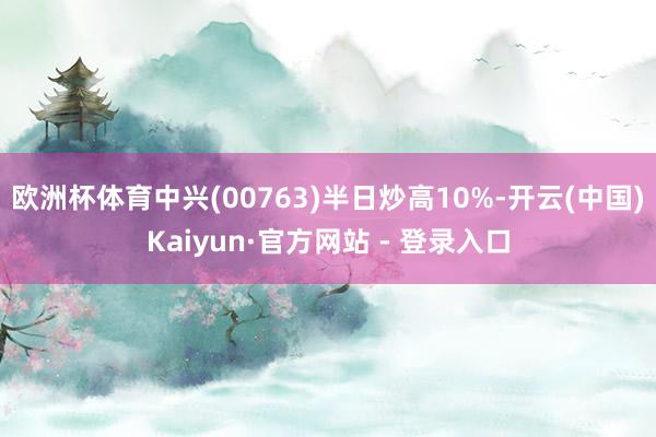 欧洲杯体育中兴(00763)半日炒高10%-开云(中国)Kaiyun·官方网站 - 登录入口