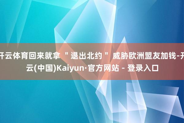 开云体育回来就拿 ＂退出北约＂ 威胁欧洲盟友加钱-开云(中国)Kaiyun·官方网站 - 登录入口