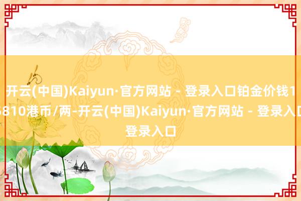 开云(中国)Kaiyun·官方网站 - 登录入口铂金价钱15810港币/两-开云(中国)Kaiyun·官方网站 - 登录入口