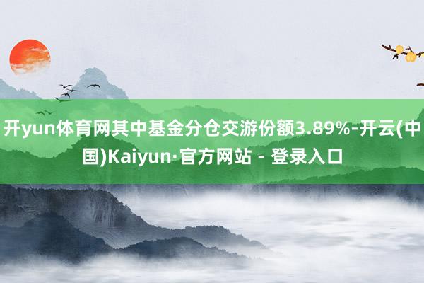 开yun体育网其中基金分仓交游份额3.89%-开云(中国)Kaiyun·官方网站 - 登录入口