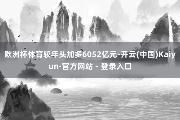 欧洲杯体育较年头加多6052亿元-开云(中国)Kaiyun·官方网站 - 登录入口