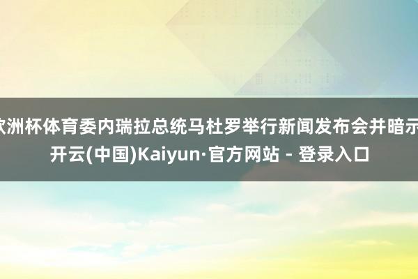 欧洲杯体育委内瑞拉总统马杜罗举行新闻发布会并暗示-开云(中国)Kaiyun·官方网站 - 登录入口