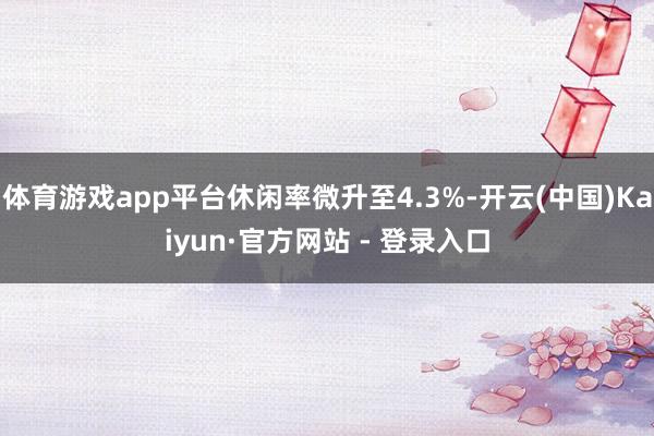 体育游戏app平台休闲率微升至4.3%-开云(中国)Kaiyun·官方网站 - 登录入口