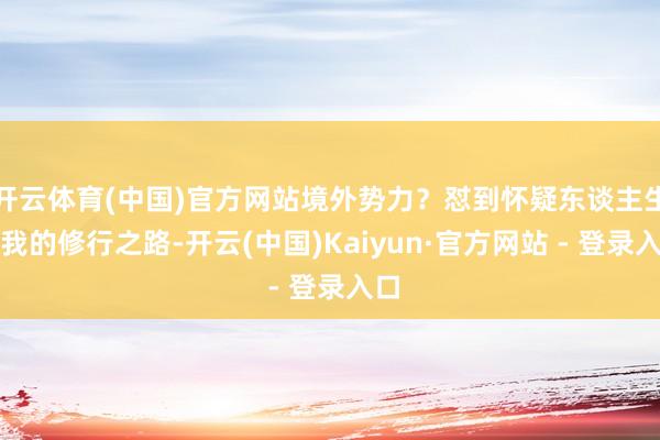 开云体育(中国)官方网站境外势力？怼到怀疑东谈主生！我的修行之路-开云(中国)Kaiyun·官方网站 - 登录入口