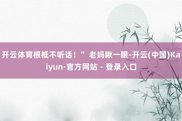 开云体育根柢不听话！” 老妈瞅一眼-开云(中国)Kaiyun·官方网站 - 登录入口