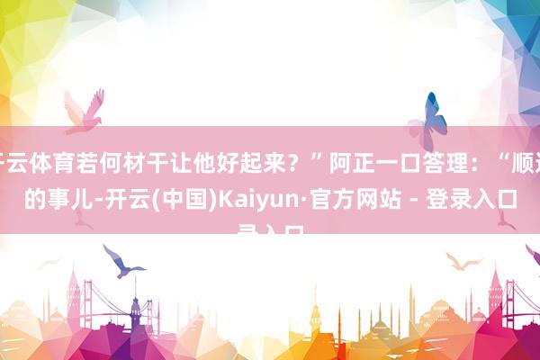 开云体育若何材干让他好起来？”阿正一口答理：“顺遂的事儿-开云(中国)Kaiyun·官方网站 - 登录入口