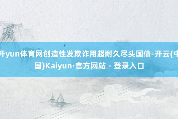 开yun体育网创造性发欺诈用超耐久尽头国债-开云(中国)Kaiyun·官方网站 - 登录入口