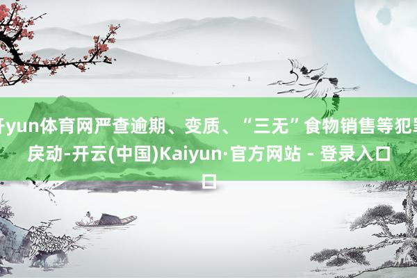 开yun体育网严查逾期、变质、“三无”食物销售等犯罪戾动-开云(中国)Kaiyun·官方网站 - 登录入口