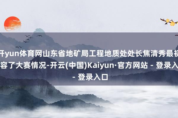 开yun体育网山东省地矿局工程地质处处长焦清秀最初先容了大赛情况-开云(中国)Kaiyun·官方网站 - 登录入口