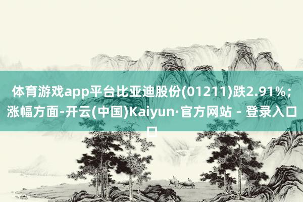 体育游戏app平台比亚迪股份(01211)跌2.91%;涨幅方面-开云(中国)Kaiyun·官方网站 - 登录入口