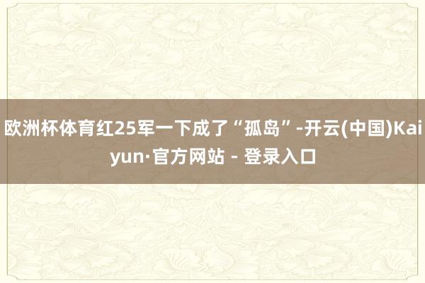 欧洲杯体育红25军一下成了“孤岛”-开云(中国)Kaiyun·官方网站 - 登录入口