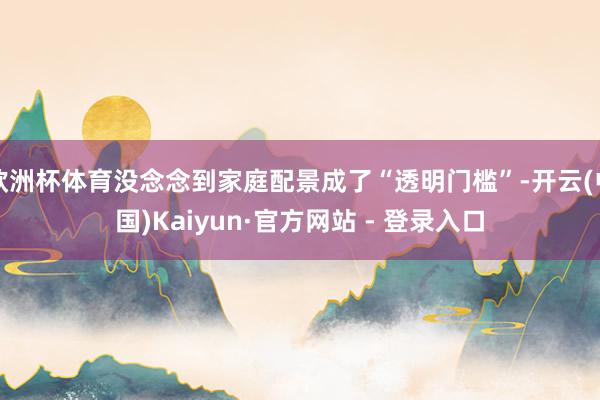 欧洲杯体育没念念到家庭配景成了“透明门槛”-开云(中国)Kaiyun·官方网站 - 登录入口
