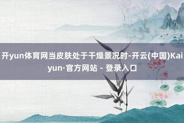 开yun体育网当皮肤处于干燥景况时-开云(中国)Kaiyun·官方网站 - 登录入口