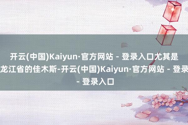 开云(中国)Kaiyun·官方网站 - 登录入口尤其是在黑龙江省的佳木斯-开云(中国)Kaiyun·官方网站 - 登录入口