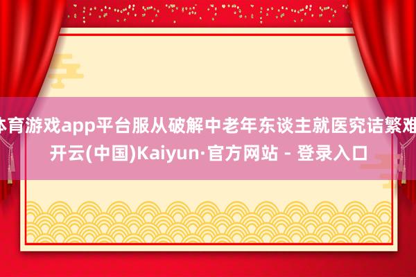 体育游戏app平台服从破解中老年东谈主就医究诘繁难-开云(中国)Kaiyun·官方网站 - 登录入口