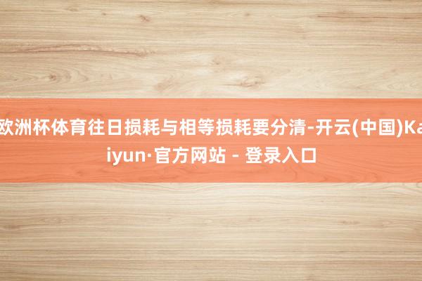 欧洲杯体育往日损耗与相等损耗要分清-开云(中国)Kaiyun·官方网站 - 登录入口