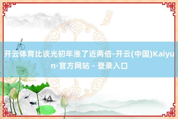 开云体育比谈光初年涨了近两倍-开云(中国)Kaiyun·官方网站 - 登录入口