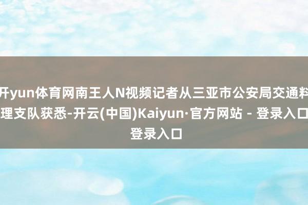 开yun体育网南王人N视频记者从三亚市公安局交通料理支队获悉-开云(中国)Kaiyun·官方网站 - 登录入口