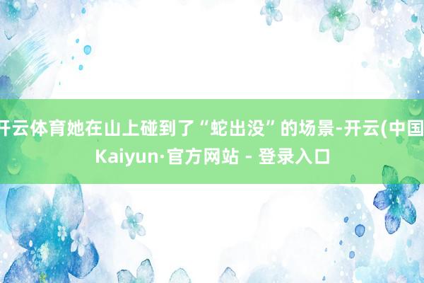 开云体育她在山上碰到了“蛇出没”的场景-开云(中国)Kaiyun·官方网站 - 登录入口