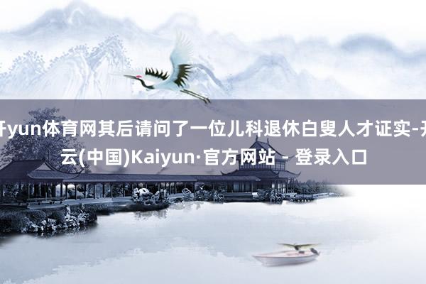 开yun体育网其后请问了一位儿科退休白叟人才证实-开云(中国)Kaiyun·官方网站 - 登录入口