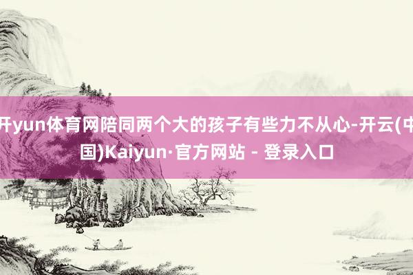 开yun体育网陪同两个大的孩子有些力不从心-开云(中国)Kaiyun·官方网站 - 登录入口