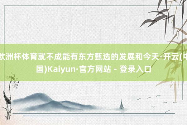 欧洲杯体育就不成能有东方甄选的发展和今天-开云(中国)Kaiyun·官方网站 - 登录入口