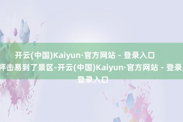 开云(中国)Kaiyun·官方网站 - 登录入口 好抨击易到了景区-开云(中国)Kaiyun·官方网站 - 登录入口
